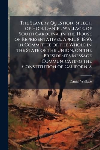 Cover image for The Slavery Question. Speech of Hon. Daniel Wallace, of South Carolina, in the House of Representatives, April 8, 1850, in Committee of the Whole in the State of the Union, on the President's Message Communicating the Constitution of California