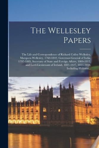 The Wellesley Papers; the Life and Correspondence of Richard Colley Wellesley, Marquess Wellesley, 1760-1842, Governor-general of India, 1797-1805, Secretary of State and Foreign Affairs, 1809-1812, and Lord-lieutenant of Ireland, 1821-1827, 1833-1834, ...