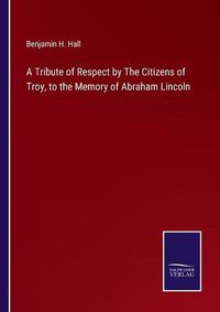 Cover image for A Tribute of Respect by The Citizens of Troy, to the Memory of Abraham Lincoln