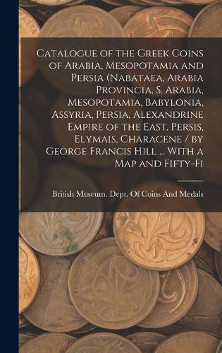 Catalogue of the Greek Coins of Arabia, Mesopotamia and Persia (Nabataea, Arabia Provincia, S. Arabia, Mesopotamia, Babylonia, Assyria, Persia, Alexandrine Empire of the East, Persis, Elymais, Characene / by George Francis Hill ... With a map and Fifty-fi