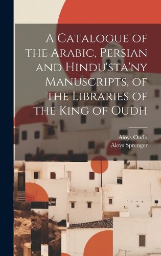 Cover image for A Catalogue of the Arabic, Persian and Hindu'sta'ny Manuscripts, of the Libraries of the King of Oudh