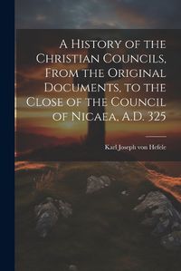 Cover image for A History of the Christian Councils, From the Original Documents, to the Close of the Council of Nicaea, A.D. 325