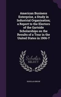 Cover image for American Business Enterprise, a Study in Industrial Organisation; A Report to the Electors of the Gartside Scholarships on the Results of a Tour in the United States in 1906-7
