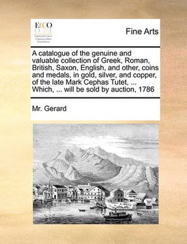 Cover image for A Catalogue of the Genuine and Valuable Collection of Greek, Roman, British, Saxon, English, and Other, Coins and Medals, in Gold, Silver, and Copper, of the Late Mark Cephas Tutet, ... Which, ... Will Be Sold by Auction, 1786