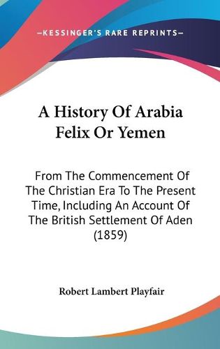 Cover image for A History Of Arabia Felix Or Yemen: From The Commencement Of The Christian Era To The Present Time, Including An Account Of The British Settlement Of Aden (1859)