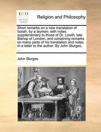 Cover image for Short Remarks on a New Translation of Isaiah, by a Layman; With Notes Supplementary to Those of Dr. Lowth, Late Bishop of London, and Containing Remarks on Many Parts of His Translation and Notes. in a Letter to the Author. by John Sturges, ...