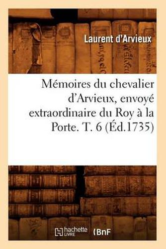 Memoires Du Chevalier d'Arvieux, Envoye Extraordinaire Du Roy A La Porte. T. 6 (Ed.1735)