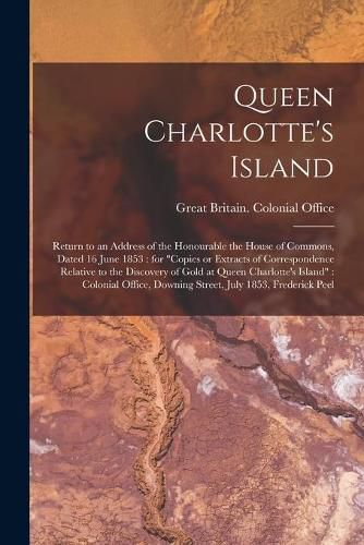 Cover image for Queen Charlotte's Island [microform]: Return to an Address of the Honourable the House of Commons, Dated 16 June 1853: for Copies or Extracts of Correspondence Relative to the Discovery of Gold at Queen Charlotte's Island: Colonial Office, Downing...