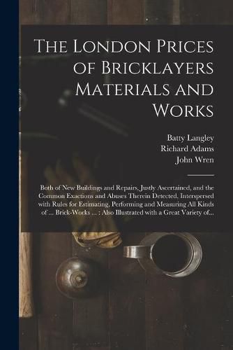 The London Prices of Bricklayers Materials and Works: Both of New Buildings and Repairs, Justly Ascertained, and the Common Exactions and Abuses Therein Detected, Interspersed With Rules for Estimating, Performing and Measuring All Kinds of ......