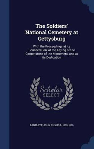 The Soldiers' National Cemetery at Gettysburg: With the Proceedings at Its Consecration, at the Laying of the Corner-Stone of the Monument, and at Its Dedication