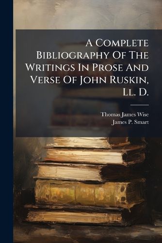 Cover image for A Complete Bibliography of the Writings in Prose and Verse of John Ruskin, LL. D.: With a List of the More Important Ruskiniana