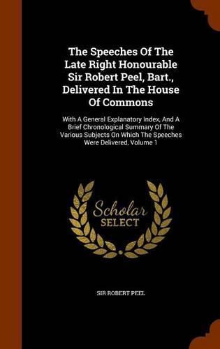 The Speeches of the Late Right Honourable Sir Robert Peel, Bart., Delivered in the House of Commons: With a General Explanatory Index, and a Brief Chronological Summary of the Various Subjects on Which the Speeches Were Delivered, Volume 1