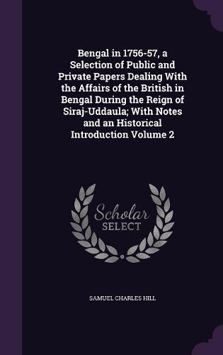 Bengal in 1756-57, a Selection of Public and Private Papers Dealing with the Affairs of the British in Bengal During the Reign of Siraj-Uddaula; With Notes and an Historical Introduction Volume 2