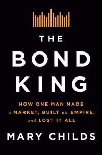 Cover image for The Bond King: How One Man Made a Market, Built an Empire, and Lost It All
