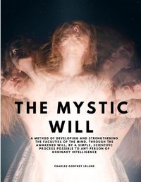 Cover image for The Mystic Will - A Method of Developing and Strengthening the Faculties of the Mind, through the Awakened Will, by a Simple, Scientific Process Possible to Any Person of Ordinary Intelligence