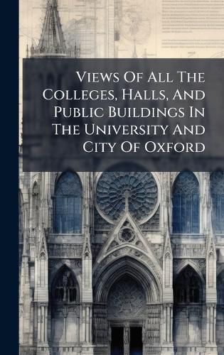 Cover image for Views Of All The Colleges, Halls, And Public Buildings In The University And City Of Oxford