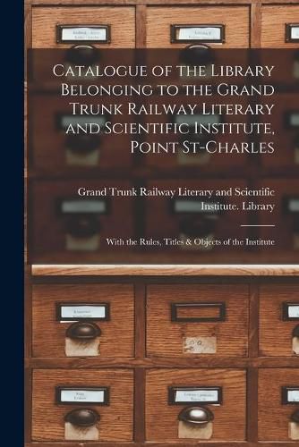 Cover image for Catalogue of the Library Belonging to the Grand Trunk Railway Literary and Scientific Institute, Point St-Charles [microform]: With the Rules, Titles & Objects of the Institute