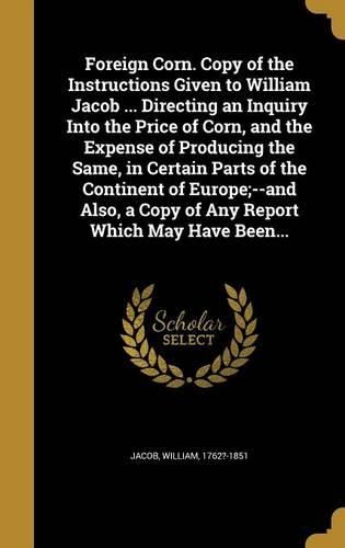 Cover image for Foreign Corn. Copy of the Instructions Given to William Jacob ... Directing an Inquiry Into the Price of Corn, and the Expense of Producing the Same, in Certain Parts of the Continent of Europe;--And Also, a Copy of Any Report Which May Have Been...