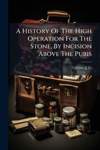Cover image for A History of the High Operation for the Stone, by Incision Above the Pubis: With Observations on the Advantages Attending It: And an Account of the Various Methods of Lithotomy, from the Earliest Periods to the Present Time