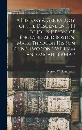 Cover image for A History & Genealogy of the Descendents [!] of John Jepson, of England and Boston, Mass., Through his son John's two Son's William and Micah, 1610-1917