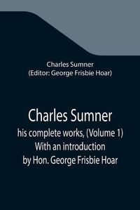 Cover image for Charles Sumner; his complete works, (Volume 1) With an introduction by Hon. George Frisbie Hoar