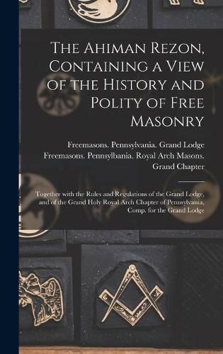 Cover image for The Ahiman Rezon, Containing a View of the History and Polity of Free Masonry: Together With the Rules and Regulations of the Grand Lodge, and of the Grand Holy Royal Arch Chapter of Pennsylvania, Comp. for the Grand Lodge