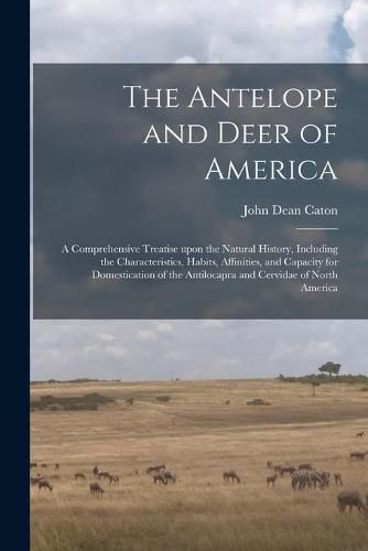 The Antelope and Deer of America: a Comprehensive Treatise Upon the Natural History, Including the Characteristics, Habits, Affinities, and Capacity for Domestication of the Antilocapra and Cervidae of North America