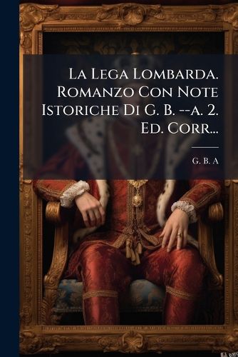 Cover image for La Lega Lombarda. Romanzo Con Note Istoriche Di G. B. --a. 2. Ed. Corr...