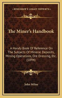 Cover image for The Miner's Handbook: A Handy Book of Reference on the Subjects of Mineral Deposits, Mining Operations, Ore Dressing, Etc. (1894)