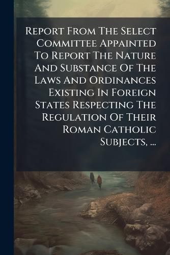 Cover image for Report from the Select Committee Appainted to Report the Nature and Substance of the Laws and Ordinances Existing in Foreign States Respecting the Regulation of Their Roman Catholic Subjects, ...: Ordered by the House of Commons to Be Printed, 25...