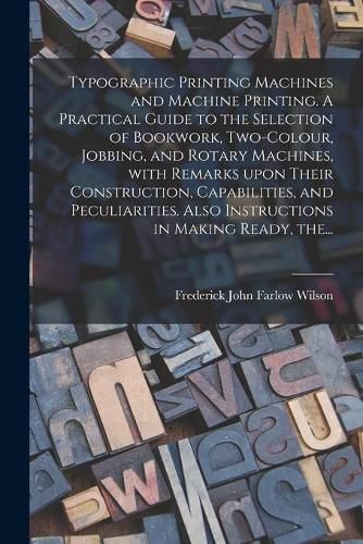 Cover image for Typographic Printing Machines and Machine Printing. A Practical Guide to the Selection of Bookwork, Two-colour, Jobbing, and Rotary Machines, With Remarks Upon Their Construction, Capabilities, and Peculiarities. Also Instructions in Making Ready, The...