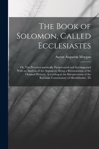 The Book of Solomon, Called Ecclesiastes; or, The Preacher, metrically Paraphrased and Accompanied With an Analysis of the Argument, Being a Retranslation of the Original Hebrew, According to the Interpretation of the Rabbinic Commentary of Mendelssohn, Th