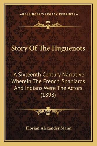 Story of the Huguenots: A Sixteenth Century Narrative Wherein the French, Spaniards and Indians Were the Actors (1898)