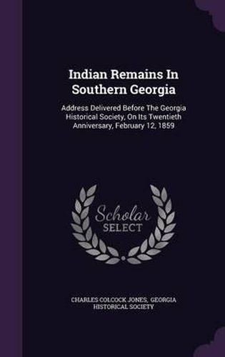 Indian Remains in Southern Georgia: Address Delivered Before the Georgia Historical Society, on Its Twentieth Anniversary, February 12, 1859