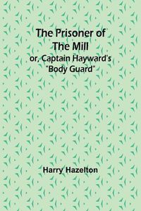 Cover image for The Prisoner of the Mill; or, Captain Hayward's "Body Guard"