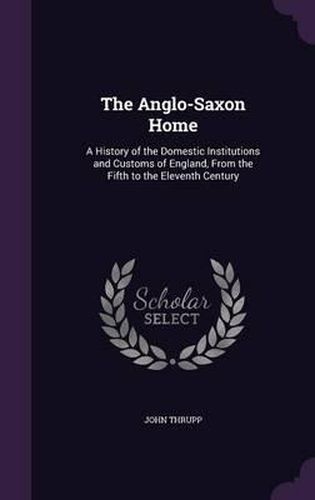 Cover image for The Anglo-Saxon Home: A History of the Domestic Institutions and Customs of England, from the Fifth to the Eleventh Century