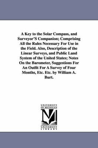 Cover image for A Key to the Solar Compass, and Surveyor'S Companion; Comprising All the Rules Necessary For Use in the Field. Also, Description of the Linear Surveys, and Public Land System of the United States; Notes On the Barometer, Suggestions For An Outfit For A Surve