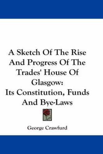 Cover image for A Sketch of the Rise and Progress of the Trades' House of Glasgow: Its Constitution, Funds and Bye-Laws