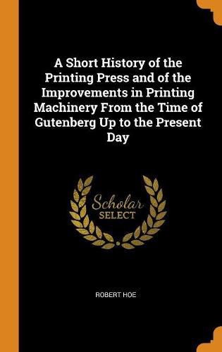 A Short History of the Printing Press and of the Improvements in Printing Machinery from the Time of Gutenberg Up to the Present Day