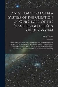 Cover image for An Attempt to Form a System of the Creation of Our Globe, of the Planets, and the Sun of Our System [microform]: Founded on the First Chapter of Genesis, on the Geology of the Earth, and on the Modern Discoveries in That Science and the Known...