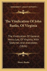 Cover image for The Vindication of John Banks, of Virginia: The Vindication of General Henry Lee, of Virginia, with Sketches and Anecdotes (1826)