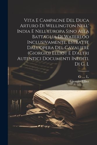Cover image for Vita E Campagne Del Duca Arturo Di Wellington Nell' India E Nell'europa Sino Alla Battaglia Di Waterloo Inclusivamente, Estratte Dall'opera Del Cavaliere (giorgio) Elliot E D'altri Autentici Documenti Inediti. Di G. L