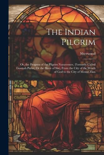 Cover image for The Indian Pilgrim; Or, the Progress of the Pilgrim Nazareenee, (Formerly Called Goonah Purist, Or the Slave of Sin), From the City of the Wrath of God to the City of Mount Zion