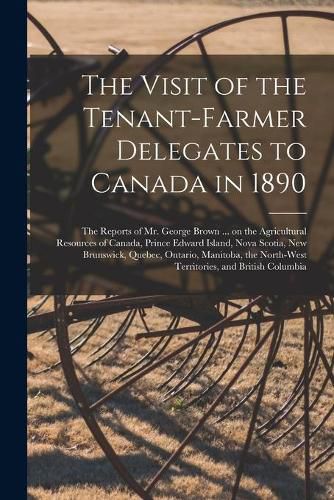 The Visit of the Tenant-farmer Delegates to Canada in 1890 [microform]: the Reports of Mr. George Brown ... on the Agricultural Resources of Canada, Prince Edward Island, Nova Scotia, New Brunswick, Quebec, Ontario, Manitoba, the North-West...