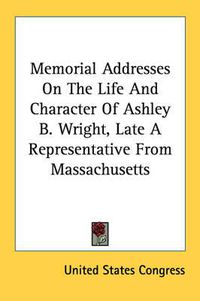 Cover image for Memorial Addresses on the Life and Character of Ashley B. Wright, Late a Representative from Massachusetts