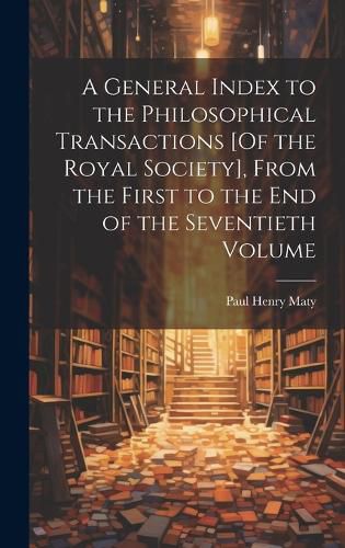 Cover image for A General Index to the Philosophical Transactions [Of the Royal Society], From the First to the End of the Seventieth Volume
