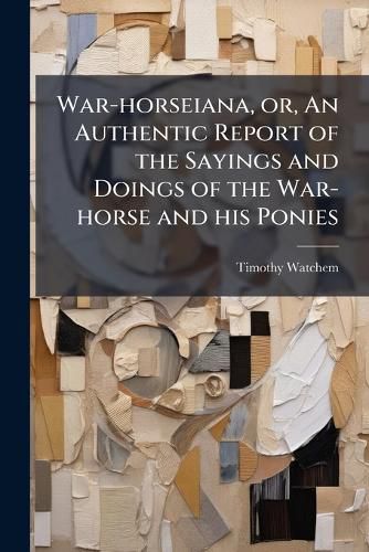 Cover image for War-Horseiana, Or, an Authentic Report of the Sayings and Doings of the War-Horse and His Ponies: From the Year 1847 Up to the Present Time: Containing Their Speeches, Resolutions, Toasts, Adventures, Communications, Dances, Songs, Etc.