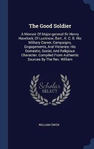 The Good Soldier: A Memoir of Major-General Sir Henry Havelock, of Lucknow, Bart., K. C. B. His Military Career, Campaigns, Engagements, and Victories: His Domestic, Social, and Religious Character. Compiled from Authentic Sources by the REV. William