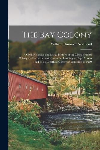 Cover image for The Bay Colony: a Civil, Religious and Social History of the Massachusetts Colony and Its Settlements From the Landing at Cape Ann in 1624 to the Death of Governor Winthrop in 1650