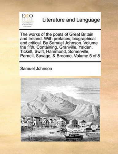 Cover image for The Works of the Poets of Great Britain and Ireland. with Prefaces, Biographical and Critical. by Samuel Johnson. Volume the Fifth. Containing, Granville, Yalden, Tickell, Swift, Hammond, Somerville, Parnell, Savage, & Broome. Volume 5 of 8